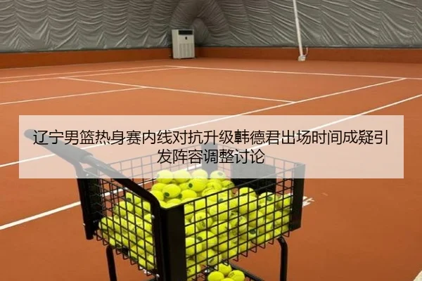 辽宁男篮热身赛内线对抗升级韩德君出场时间成疑引发阵容调整讨论