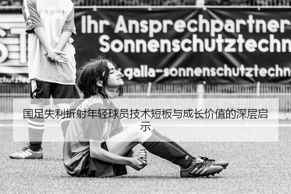 国足失利折射年轻球员技术短板与成长价值的深层启示
